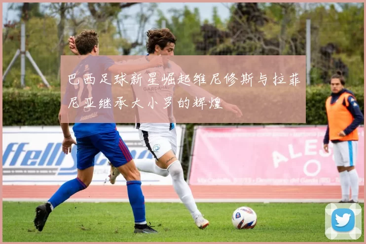 巴西足球新星崛起维尼修斯与拉菲尼亚继承大小罗的辉煌