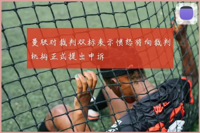 曼联对裁判双标表示愤怒将向裁判机构正式提出申诉