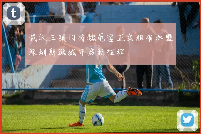 武汉三镇门将魏黾哲正式租借加盟深圳新鹏城开启新征程