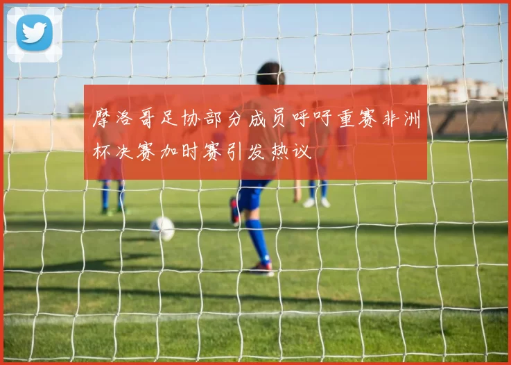 摩洛哥足协部分成员呼吁重赛非洲杯决赛加时赛引发热议