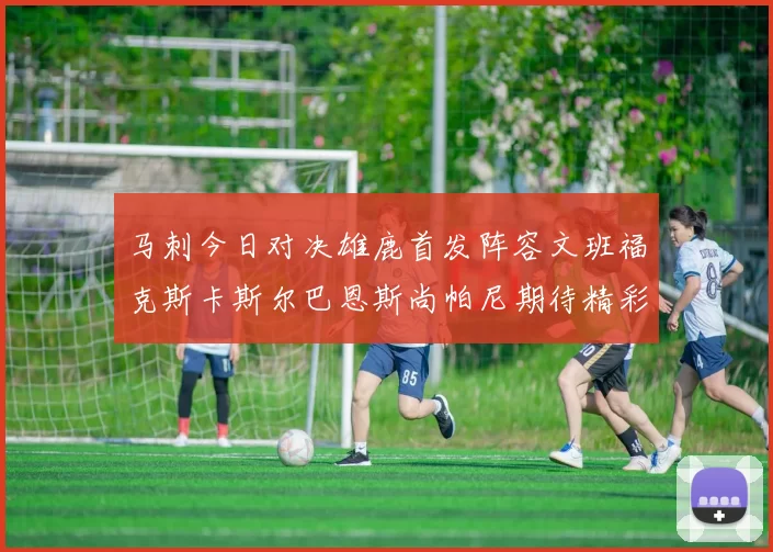 马刺今日对决雄鹿首发阵容文班福克斯卡斯尔巴恩斯尚帕尼期待精彩表现