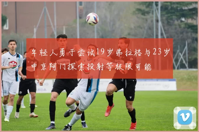 年轻人勇于尝试19岁弗拉格与23岁申京阿门探索投射等极限可能