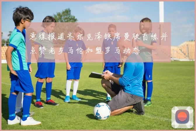意媒报道齐尔克泽缺席曼联首练并点赞老乡马伦加盟罗马动态