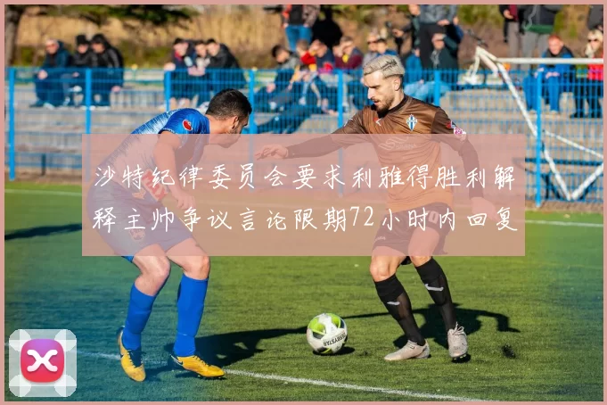沙特纪律委员会要求利雅得胜利解释主帅争议言论限期72小时内回复