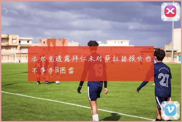 法尔克透露拜仁未对萨拉赫报价也不争夺B图雷