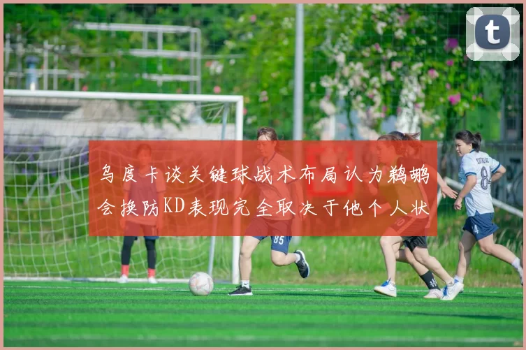 乌度卡谈关键球战术布局认为鹈鹕会换防KD表现完全取决于他个人状态