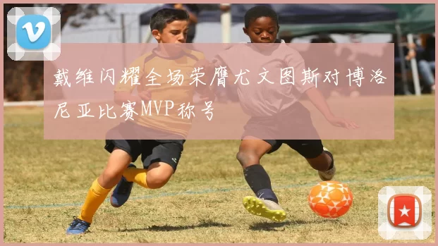 戴维闪耀全场荣膺尤文图斯对博洛尼亚比赛MVP称号