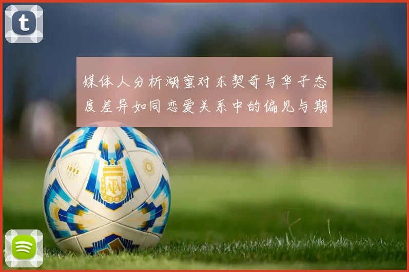 媒体人分析湖蜜对东契奇与华子态度差异如同恋爱关系中的偏见与期待